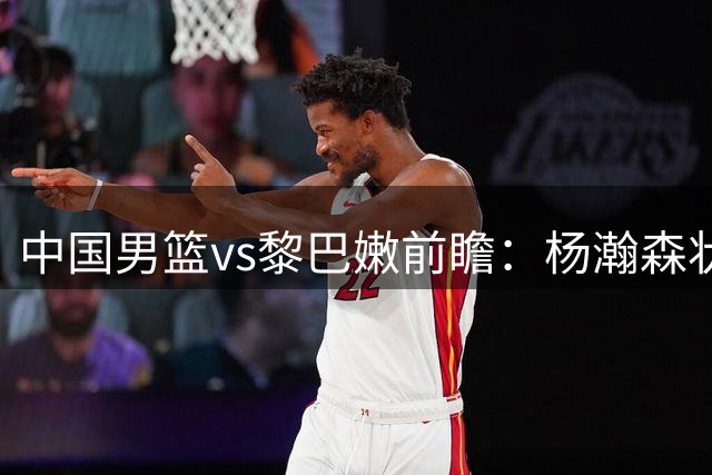 中国男篮vs黎巴嫩前瞻：杨瀚森状态火热 郭士强盼打破主场0胜尴尬