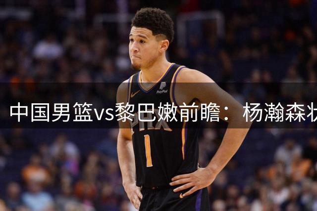 中国男篮vs黎巴嫩前瞻：杨瀚森状态火热 郭士强盼打破主场0胜尴尬