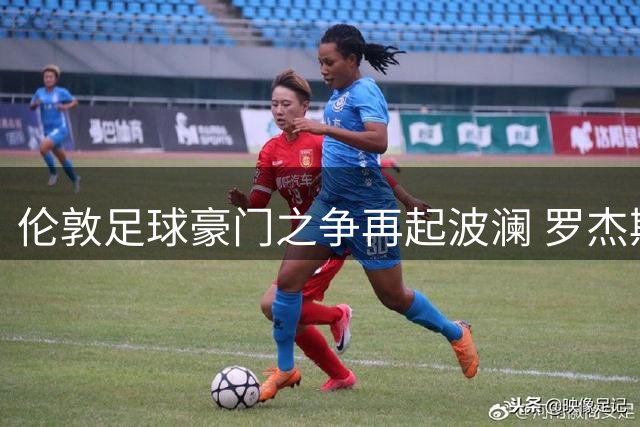 伦敦足球豪门之争再起波澜 罗杰斯与摩根激辩俱乐部地位