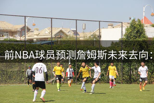 前NBA球员预测詹姆斯未来去向：76人夺冠或促成续约 否则将重返骑士