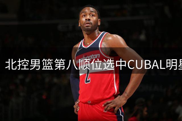 北控男篮第八顺位选中CUBAL明星后卫 新秀柳锐将补强后场短板