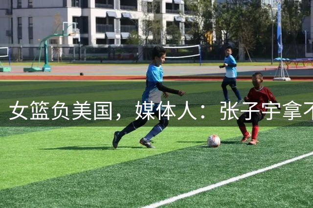 女篮负美国，媒体人：张子宇拿不到球很正常