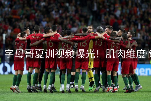 字母哥夏训视频曝光！肌肉维度惊人引球迷热议 未来或联手杜兰特？