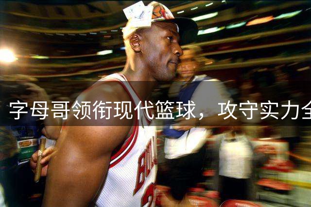 字母哥领衔现代篮球，攻守实力全解析