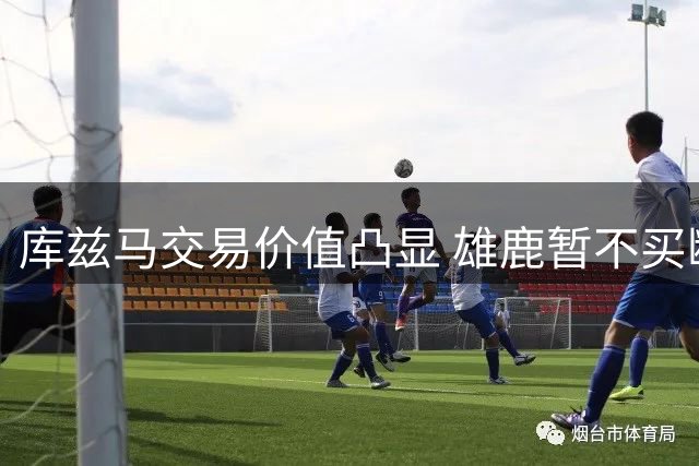 库兹马交易价值凸显 雄鹿暂不买断留作筹码
