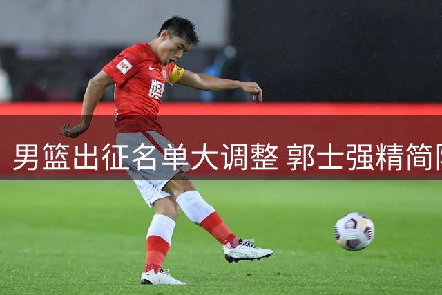 男篮出征名单大调整 郭士强精简阵容迎战关键战役