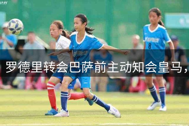 罗德里转会巴萨前主动知会皇马，双方关系保持良好