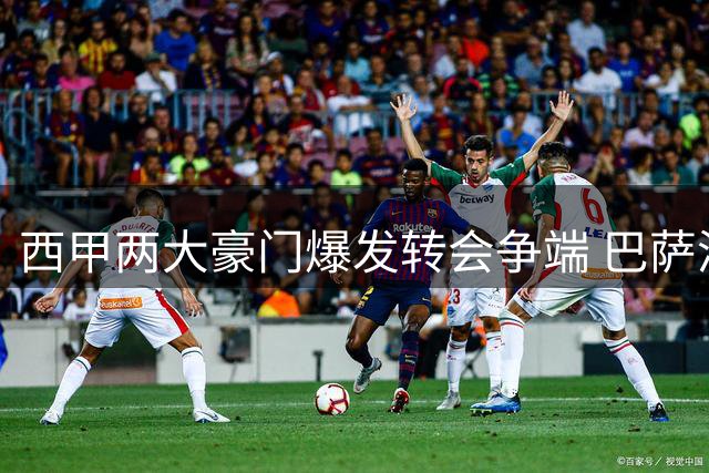 西甲两大豪门爆发转会争端 巴萨涉嫌违规接触球员遭调查