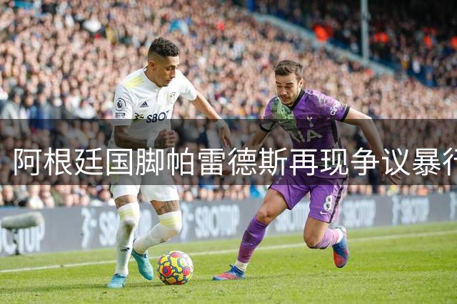 阿根廷国脚帕雷德斯再现争议暴行 职业生涯暴力事件簿引足坛哗然