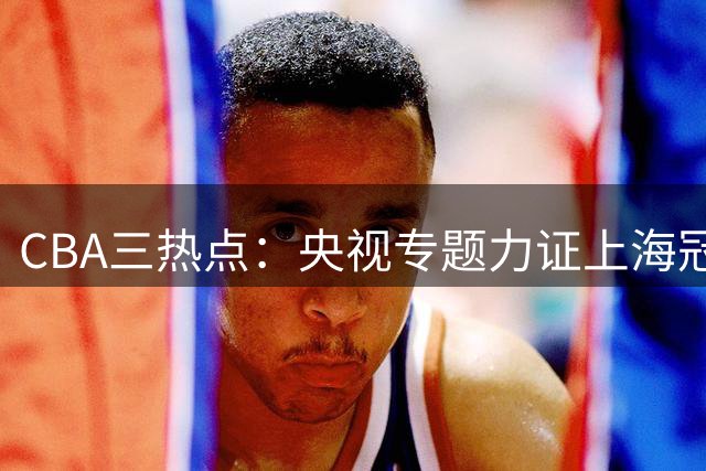 CBA三热点：央视专题力证上海冠军有效 王俊杰杨瀚森归队 山东放弃王岚嵚引援