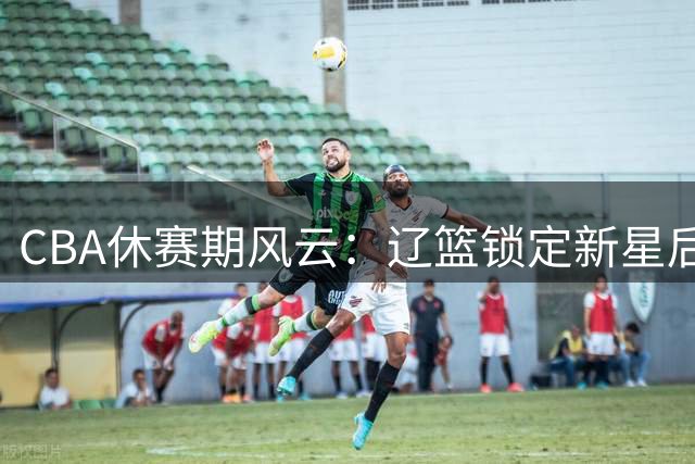 CBA休赛期风云：辽篮锁定新星后卫 北控迎回功勋老将 广东引援受阻