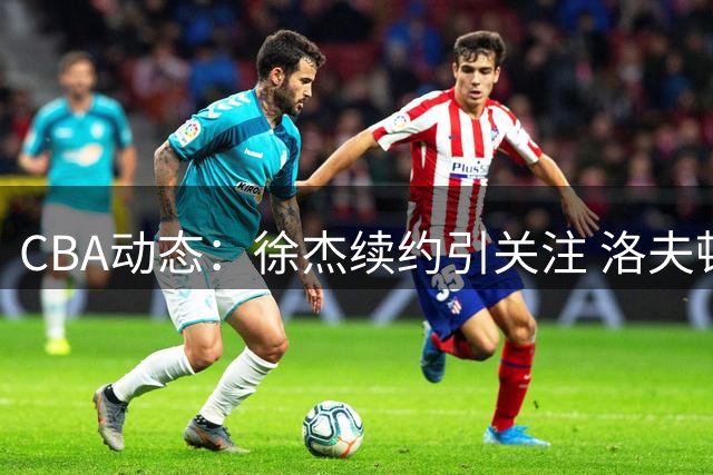 CBA动态：徐杰续约引关注 洛夫顿离队内幕曝光 多队引援尘埃落定