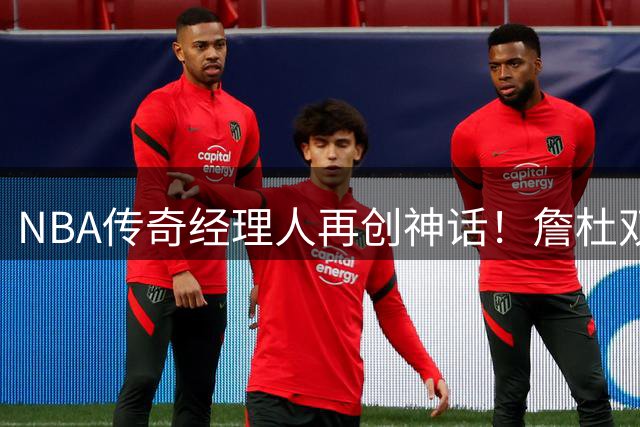 NBA传奇经理人再创神话！詹杜双星聚首费城76人
