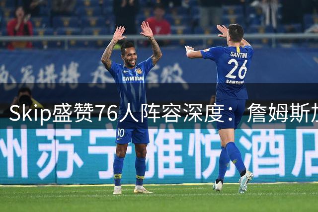 Skip盛赞76人阵容深度：詹姆斯加盟东部新霸主早有预兆