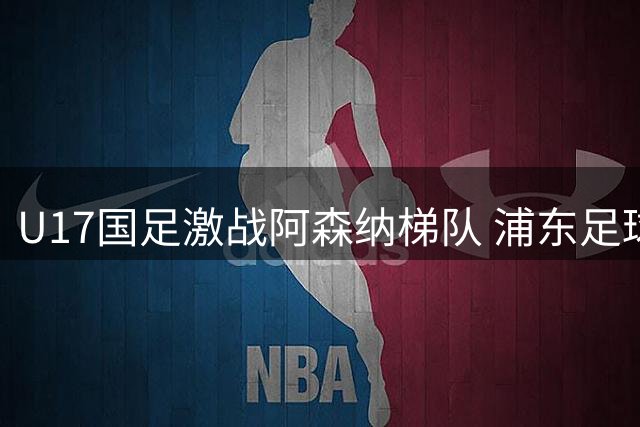 U17国足激战阿森纳梯队 浦东足球场近万球迷见证精彩对决